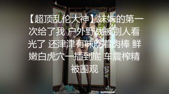 【超顶乱伦大神】妹妹的第一次给了我 户外野战被别人看光了 还津津有味吃着肉棒 鲜嫩白虎穴一插到底 车震榨精被围观