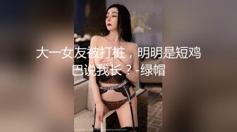 大一女友被打桩，明明是短鸡巴说我长？-绿帽