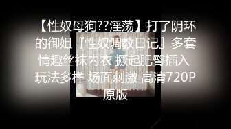 【性奴母狗??淫荡】打了阴环的御姐『性奴调教日记』多套情趣丝袜内衣 撅起肥臀插入 玩法多样 场面刺激 高清720P原版