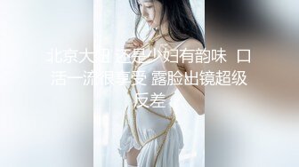 北京大妞 还是少妇有韵味  口活一流很享受 露脸出镜超级反差