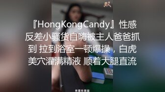 『HongKongCandy』性感反差小骚货自嗨被主人爸爸抓到 拉到浴室一顿爆操，白虎美穴灌满精液 顺着大腿直流