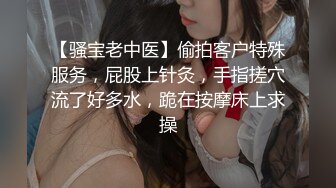 【骚宝老中医】偷拍客户特殊服务，屁股上针灸，手指搓穴流了好多水，跪在按摩床上求操