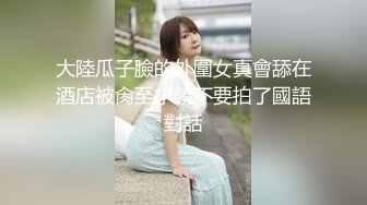 大陸瓜子臉的外圍女真會舔在酒店被肏至求饒不要拍了國語對話