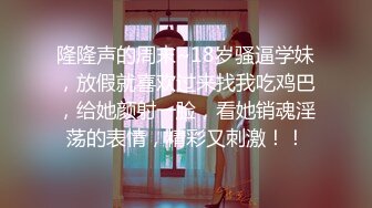 隆隆声的周末~18岁骚逼学妹，放假就喜欢过来找我吃鸡巴，给她颜射一脸，看她销魂淫荡的表情，精彩又刺激！！