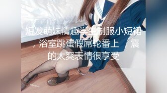 短发萌妹情趣学生制服小短裙 ，浴室跳蛋假屌轮番上 ，震的太爽表情很享受