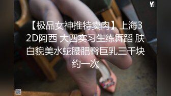 【极品女神推特卖肉】上海32D阿西 大四实习生练舞蹈 肤白貌美水蛇腰肥臀巨乳三千块约一次