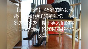 【新速片遞】 45岁的熟女阿姨· 正是豺狼饥渴的年纪❤️来多少受多少，榨干男人们的肾，19V合集！[920M/MP4/53:47]