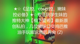 ★☆《足控、coser控、嫩妹控必备》★☆专注玩学生妹的推特大神【桐下爱希】最新原创私拍，几位嫩妹口交鸡巴推油手玩脚玩然后再肏 (2)