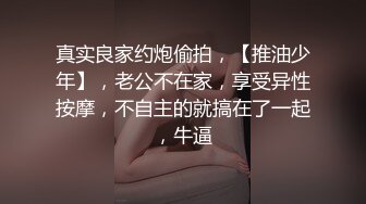 真实良家约炮偷拍，【推油少年】，老公不在家，享受异性按摩，不自主的就搞在了一起，牛逼