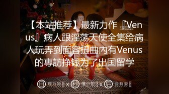 【本站推荐】最新力作『Venus』病人跟淫荡天使全集给病人玩弄到面容扭曲內有Venus的專訪挣钱为了出国留学