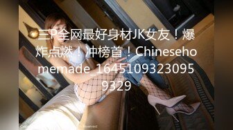 三P全网最好身材JK女友！爆炸点燃！冲榜首！Chinesehomemade_16451093230959329