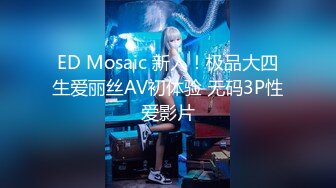 ED Mosaic 新人！极品大四生爱丽丝AV初体验 无码3P性爱影片