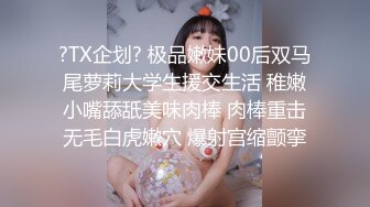 ?TX企划? 极品嫩妹00后双马尾萝莉大学生援交生活 稚嫩小嘴舔舐美味肉棒 肉棒重击无毛白虎嫩穴 爆射宫缩颤挛