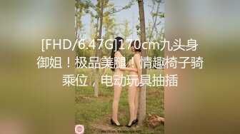 [FHD/6.47G]170cm九头身御姐！极品美腿！情趣椅子骑乘位，电动玩具抽插