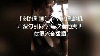 【刺激剧情】浴室修理,趁机弄湿勾引同学,每次看他爽叫就很兴奋猛插