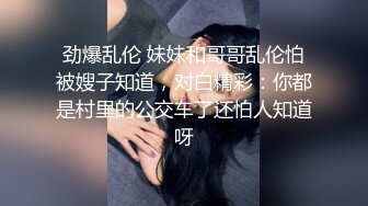 劲爆乱伦 妹妹和哥哥乱伦怕被嫂子知道，对白精彩：你都是村里的公交车了还怕人知道呀