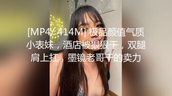 [MP4/ 414M] 极品颜值气质小表妹，酒店被狠狠干，双腿肩上扛，墨镜老哥干的卖力