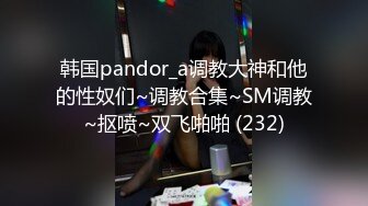 韩国pandor_a调教大神和他的性奴们~调教合集~SM调教~抠喷~双飞啪啪 (232)