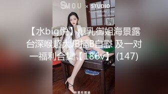 【水big悦】爆乳御姐海景露台深喉超大JB插B自慰 及一对一福利合集【186v】 (147)