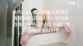 kcf9.com-清纯良家大奶美女 我老婆都没舔过 老公好深有点痛 停停停 你好烦 不能射里面会怀孕 皮肤白皙