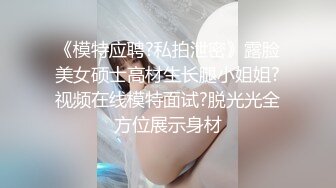 《模特应聘?私拍泄密》露脸美女硕士高材生长腿小姐姐?视频在线模特面试?脱光光全方位展示身材