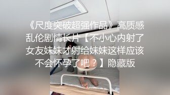 《尺度突破超强作品》高质感乱伦剧情长片【不小心内射了女友妹妹才射给妹妹这样应该不会怀孕了吧？】隐藏版