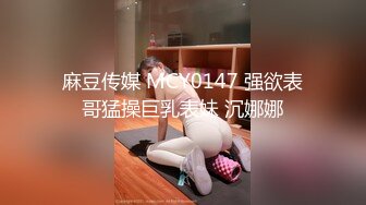 麻豆传媒 MCY0147 强欲表哥猛操巨乳表妹 沉娜娜