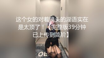 这个女的对着镜头的淫语实在是太顶了！【完整版39分钟已上传到简阶】