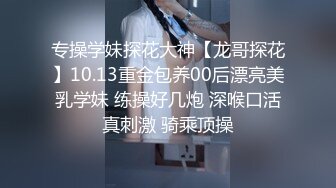 专操学妹探花大神【龙哥探花】10.13重金包养00后漂亮美乳学妹 练操好几炮 深喉口活真刺激 骑乘顶操