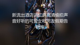 新流出酒店浴缸房高清偷拍声音好听的可爱女和男友假期告别炮