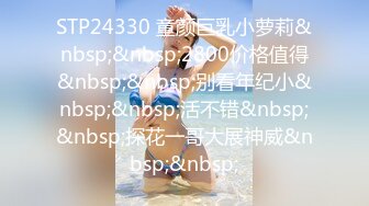 STP24330 童颜巨乳小萝莉&nbsp;&nbsp;2800价格值得&nbsp;&nbsp;别看年纪小&nbsp;&nbsp;活不错&nbsp;&nbsp;探花一哥大展神威&nbsp;&nbsp;