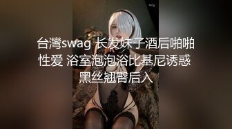 台灣swag 长发妹子酒后啪啪性爱 浴室泡泡浴比基尼诱惑 黑丝翘臀后入