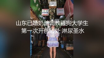 山东已婚奶爸调教骚狗大学生 第一次开苞破处 淋尿圣水