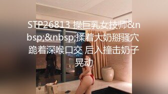 STP26813 操巨乳女技师&nbsp;&nbsp;揉着大奶掰骚穴 跪着深喉口交 后入撞击奶子晃动