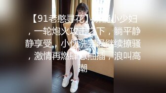 【91老憨寻花】娇俏小少妇，一轮炮火攻击之下，躺平静静享受，小伙洗完澡继续撩骚，激情再燃肆意抽插，浪叫高潮