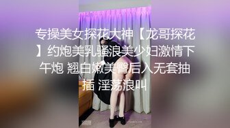 专操美女探花大神【龙哥探花】约炮美乳骚浪美少妇激情下午炮 翘白嫩美臀后入无套抽插 淫荡浪叫