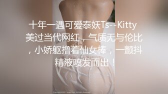 十年一遇可爱泰妖Ts--Kitty 美过当代网红，气质无与伦比，小娇躯撸着仙女棒，一颤抖  精液喷发而出！