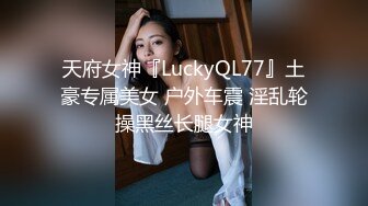 天府女神『LuckyQL77』土豪专属美女 户外车震 淫乱轮操黑丝长腿女神