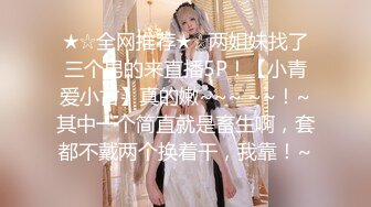 ★☆全网推荐★☆两姐妹找了三个男的来直播5P！【小青爱小古】真的嫩~~~ ~~！~其中一个简直就是畜生啊，套都不戴两个换着干，我靠！~