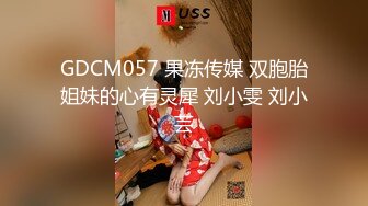 GDCM057 果冻传媒 双胞胎姐妹的心有灵犀 刘小雯 刘小芸