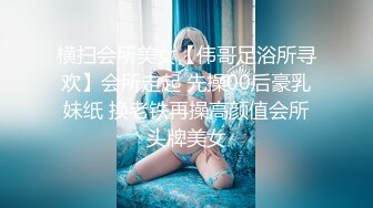 横扫会所美女【伟哥足浴所寻欢】会所走起 先操00后豪乳妹纸 换老铁再操高颜值会所头牌美女