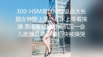 300-HSM黑丝M腿极品大长腿女神穿上黑丝在床上等着挨操 男闺蜜猛如打桩机没一会儿就强忍高潮 最后快被操哭不行了