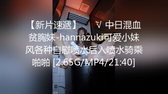 【新片速遞】 ❤️√ 中日混血贫胸妹-hannazuki可爱小妹风各种自慰喷水后入喷水骑乘啪啪 [2.65G/MP4/21:40]