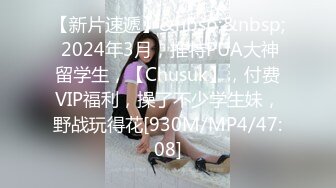 【新片速遞】&nbsp;&nbsp; 2024年3月，推特PUA大神留学生，【Chusuk】，付费VIP福利，操了不少学生妹，野战玩得花[930M/MP4/47:08]