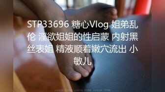 STP33696 糖心Vlog 姐弟乱伦 淫欲姐姐的性启蒙 内射黑丝表姐 精液顺着嫩穴流出 小敏儿