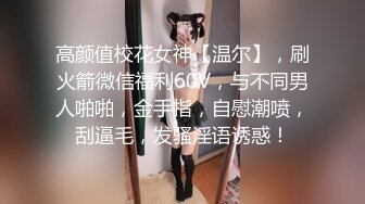 高颜值校花女神【温尔】，刷火箭微信福利60V，与不同男人啪啪，金手指，自慰潮喷，刮逼毛，发骚淫语诱惑！