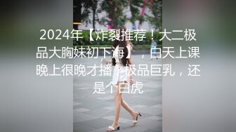 2024年【炸裂推荐！大二极品大胸妹初下海】，白天上课晚上很晚才播，极品巨乳，还是个白虎