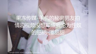 果冻传媒-手机的秘密男友拍情趣视频没想却成我沦为性奴的把柄-潘甜甜