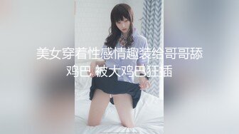 美女穿着性感情趣装给哥哥舔鸡巴 被大鸡巴狂插