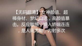 【无码超清】 女神颜值、超棒身材、梦幻口活，高颜值暴击。反应敏感，插入娇喘连连，是人间尤物，内射多次